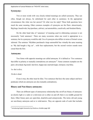 Application of Lexical Relation on ‘THE KITE’ short story

Synonymy:

           Two or more words with very closely related meanings are called synonymy. They can
often, though not always, be substituted for each other in asentence. In the appropriate
circumstances like what was her answer? Or what was his reply? These both questions have
much the same meaning. Other common examples of synonyms are the Pairs: almost/nearly,
Big/large, board/wide, buy/purchase, cab/taxi, car/automobiles, couch/sofa, and freedom/liberty.

           On the other hand idea of „sameness‟ of meaning used in elaborating synonym is not
necessarily “total sameness‟. There are many occasions when one word is appropriate in a
sentence, but its synonymy would be odd. Use of synonyms also differs in terms of formal versus
informal .The sentence „Myfather purchased a large automobile‟has virtually the same meaning
as „My dad bought a big car‟ , with four replacements, but the second version sounds more
casual than the first.

Antonyms:

           Two forms with opposite meanings are called antonyms. It is defined as „Two sentences
that differ in polarity or mutually contradictory are antonyms‟6. Some common examples are the
pairs: alive/dead, big/small, fast/slow, happy/sad, married/single, rich/poor, true/false.

1a- she is alive.

1b-she is dead.

           If one is true, the other must be false. Two sentences that have the same subject and have
predicates which are antonyms are also mutually contradictory.

Binary and Non binary antonyms:

           There are different types of antonymous relationship like on/off are binary of antonyms:
an electric light or a radio or a television set is either on and off; there is no middle ground for
them. Other binary pairs are open/shut, dead/alive,and asleep/awake. The terms old and young
are non-binary antonyms and so is wide/narrow. They are opposite ends of scale that includes


6
    Introducing English Semantics by Charles w. Kreidler page 100


                                                                                                   8
 
