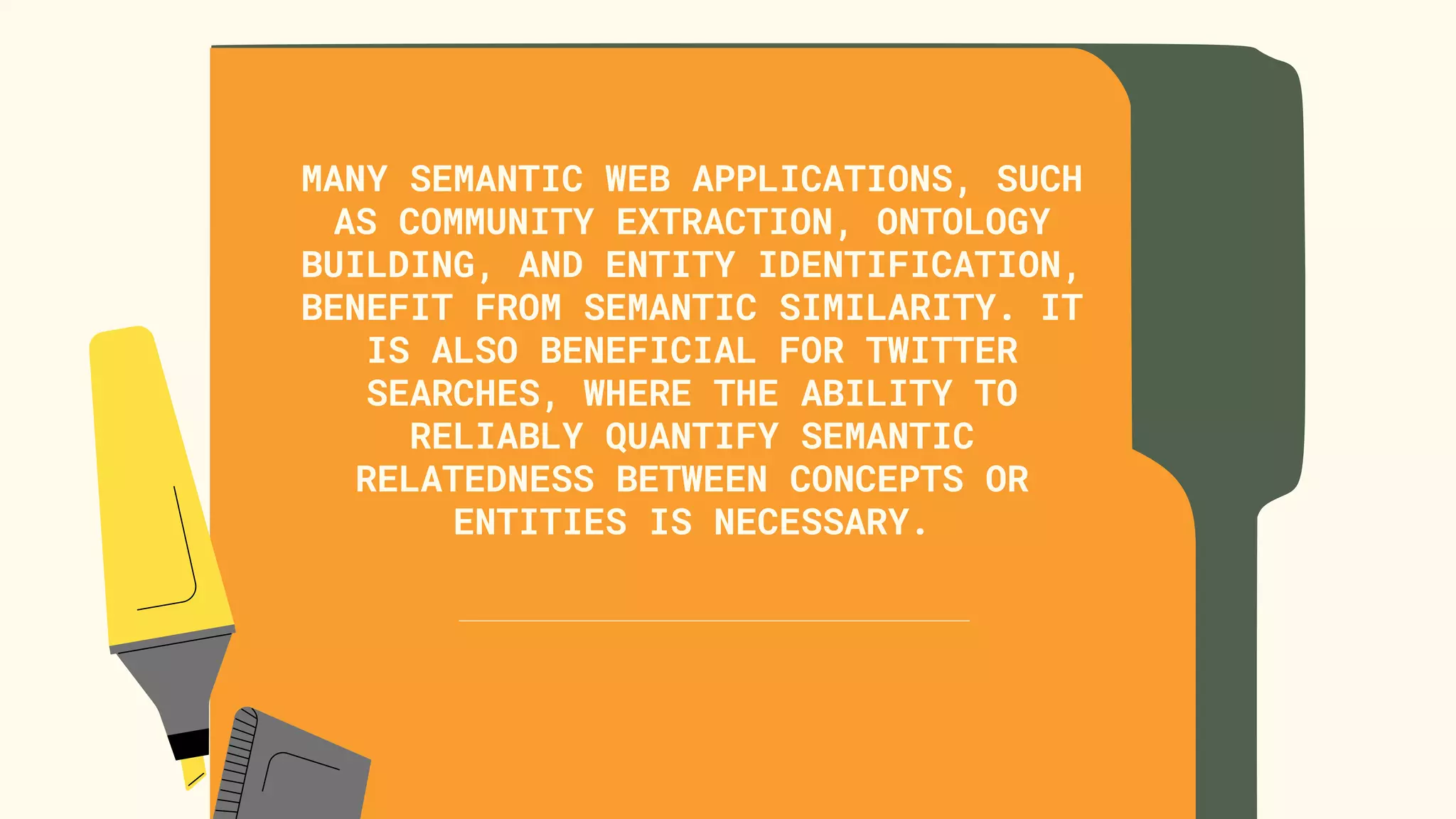 MANY SEMANTIC WEB APPLICATIONS, SUCH
AS COMMUNITY EXTRACTION, ONTOLOGY
BUILDING, AND ENTITY IDENTIFICATION,
BENEFIT FROM SEMANTIC SIMILARITY. IT
IS ALSO BENEFICIAL FOR TWITTER
SEARCHES, WHERE THE ABILITY TO
RELIABLY QUANTIFY SEMANTIC
RELATEDNESS BETWEEN CONCEPTS OR
ENTITIES IS NECESSARY.


 