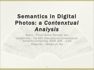 Semantics in Digital Photos: a  Contenxtual Analysis Author / Pinaki Sinha, Ramesh Jain Conference / The IEEE International Conference on Semantic Computing, 2008, p58. – p.65 Presenter / Meng-Lun, Wu 