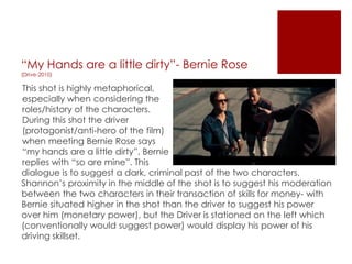 “My Hands are a little dirty”- Bernie Rose
(Drive-2010)
This shot is highly metaphorical,
especially when considering the
roles/history of the characters.
During this shot the driver
(protagonist/anti-hero of the film)
when meeting Bernie Rose says
“my hands are a little dirty”, Bernie
replies with “so are mine”. This
dialogue is to suggest a dark, criminal past of the two characters.
Shannon‟s proximity in the middle of the shot is to suggest his moderation
between the two characters in their transaction of skills for money- with
Bernie situated higher in the shot than the driver to suggest his power
over him (monetary power), but the Driver is stationed on the left which
(conventionally would suggest power) would display his power of his
driving skillset.
 