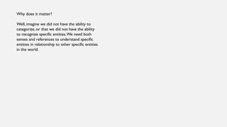 Why does it matter?
Well, imagine we did not have the ability to
categorize, or that we did not have the ability
to recognize specific entities.We need both
senses and references to understand specific
entities in relationship to other specific entities
in the world.
 