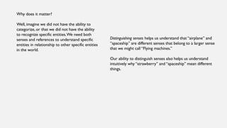 Why does it matter?
Well, imagine we did not have the ability to
categorize, or that we did not have the ability
to recognize specific entities.We need both
senses and references to understand specific
entities in relationship to other specific entities
in the world.
Distinguishing senses helps us understand that “airplane” and
“spaceship” are different senses that belong to a larger sense
that we might call “Flying machines.”
Our ability to distinguish senses also helps us understand
intuitively why “strawberry” and “spaceship” mean different
things.
 