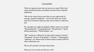 CHALLENGE:
Think of a general noun that can serve as a sense.Think of as
many associated senses as possible, and then think of specific
references.
This can be tricky. Some nouns, like car you might think of
naming a specific model/year – but if more than one of that
kind of car has been made you have not arrived at a reference
yet!
For example, you might say politician. Other senses can include
“Dead politicians,” “Living politicians,” “US politicians,” “South
African politicians,” “World leaders,” etc.
“JFK” counts as a reference. So what other senses are there?
“Deceased,” “former US president,” “Catholic,” “Assassinated,”
“politician,” etc. Notice each of these senses contains LOTS of
other references, too.
We are all a product of many, many senses.
Now you try to come up with your own!
 