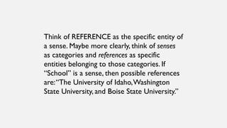 Think of REFERENCE as the specific entity of
a sense. Maybe more clearly, think of senses
as categories and references as specific
entities belonging to those categories. If
“School” is a sense, then possible references
are:“The University of Idaho,Washington
State University, and Boise State University.”
 