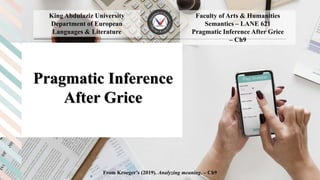 Pragmatic Inference
After Grice
____________________________________________________________________________________
Faculty of Arts & Humanities
Semantics – LANE 621
Pragmatic Inference After Grice
– Ch9
From Kroeger’s (2019). Analyzing meaning. – Ch9
King Abdulaziz University
Department of European
Languages & Literature
 