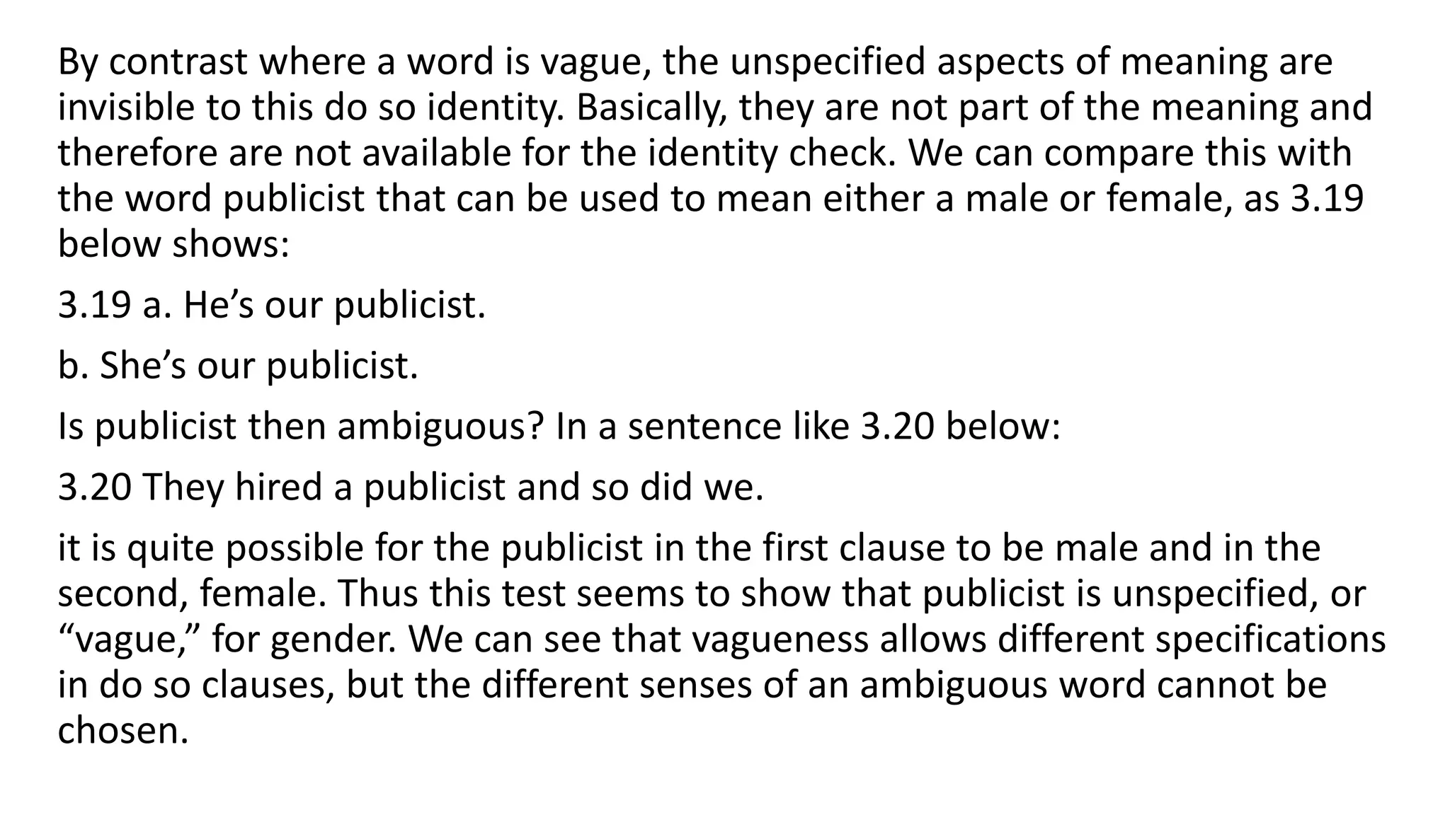 By contrast where a word is vague, the unspecified aspects of meaning are
invisible to this do so identity. Basically, they are not part of the meaning and
therefore are not available for the identity check. We can compare this with
the word publicist that can be used to mean either a male or female, as 3.19
below shows:
3.19 a. He’s our publicist.
b. She’s our publicist.
Is publicist then ambiguous? In a sentence like 3.20 below:
3.20 They hired a publicist and so did we.
it is quite possible for the publicist in the first clause to be male and in the
second, female. Thus this test seems to show that publicist is unspecified, or
“vague,” for gender. We can see that vagueness allows different specifications
in do so clauses, but the different senses of an ambiguous word cannot be
chosen.
 
