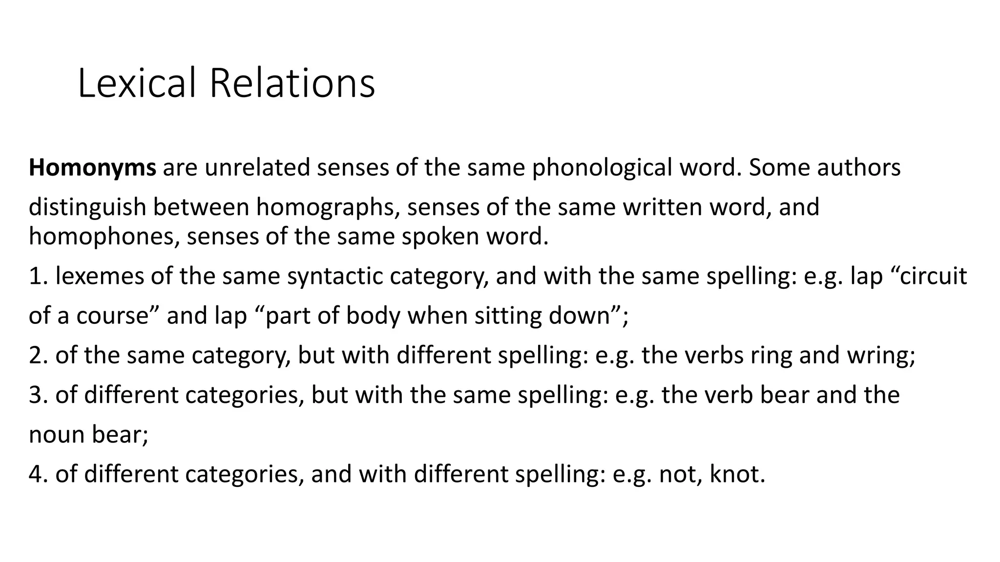 Lexical Relations
Homonyms are unrelated senses of the same phonological word. Some authors
distinguish between homographs, senses of the same written word, and
homophones, senses of the same spoken word.
1. lexemes of the same syntactic category, and with the same spelling: e.g. lap “circuit
of a course” and lap “part of body when sitting down”;
2. of the same category, but with different spelling: e.g. the verbs ring and wring;
3. of different categories, but with the same spelling: e.g. the verb bear and the
noun bear;
4. of different categories, and with different spelling: e.g. not, knot.
 