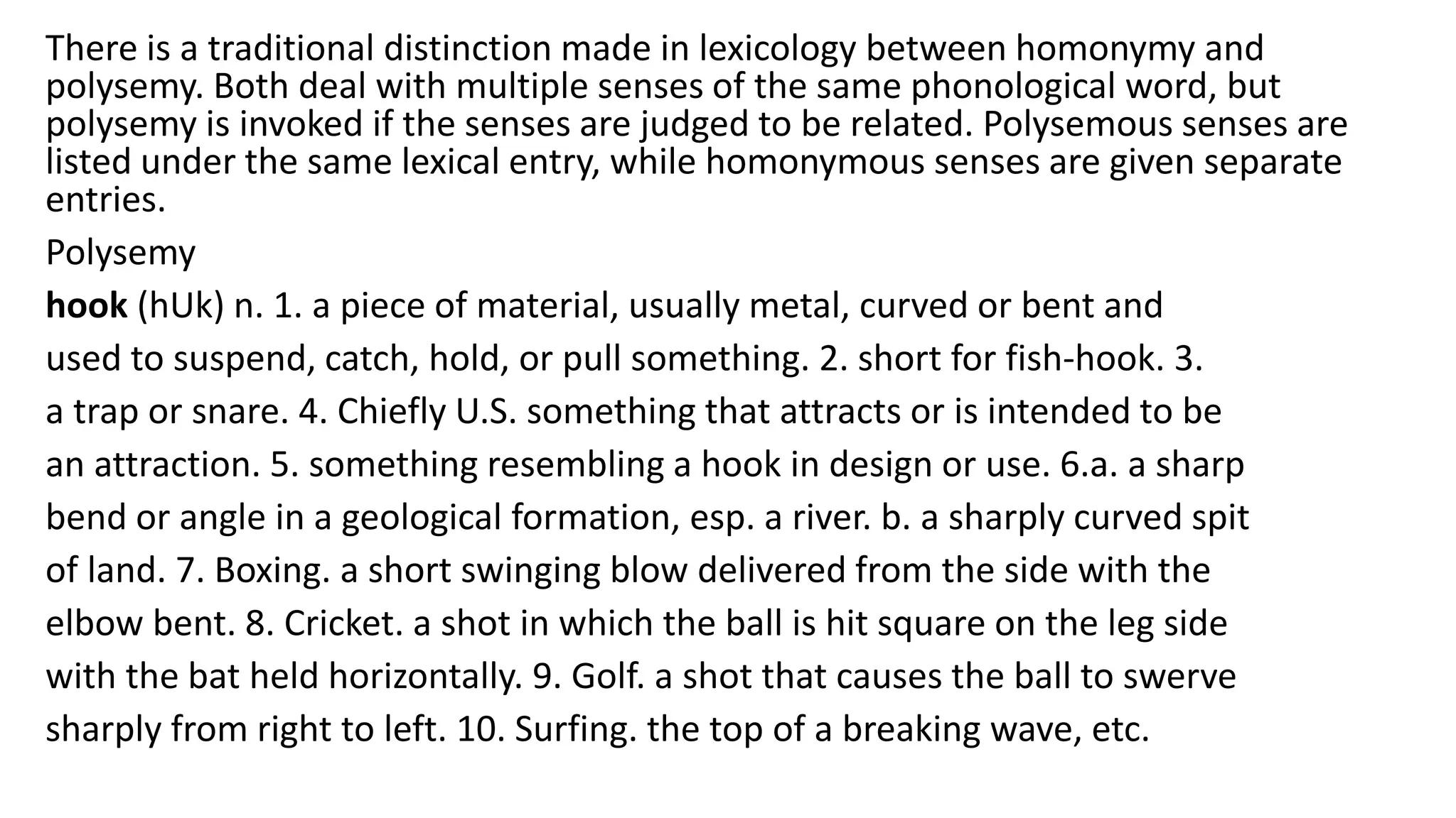 There is a traditional distinction made in lexicology between homonymy and
polysemy. Both deal with multiple senses of the same phonological word, but
polysemy is invoked if the senses are judged to be related. Polysemous senses are
listed under the same lexical entry, while homonymous senses are given separate
entries.
Polysemy
hook (hUk) n. 1. a piece of material, usually metal, curved or bent and
used to suspend, catch, hold, or pull something. 2. short for fish-hook. 3.
a trap or snare. 4. Chiefly U.S. something that attracts or is intended to be
an attraction. 5. something resembling a hook in design or use. 6.a. a sharp
bend or angle in a geological formation, esp. a river. b. a sharply curved spit
of land. 7. Boxing. a short swinging blow delivered from the side with the
elbow bent. 8. Cricket. a shot in which the ball is hit square on the leg side
with the bat held horizontally. 9. Golf. a shot that causes the ball to swerve
sharply from right to left. 10. Surfing. the top of a breaking wave, etc.
 
