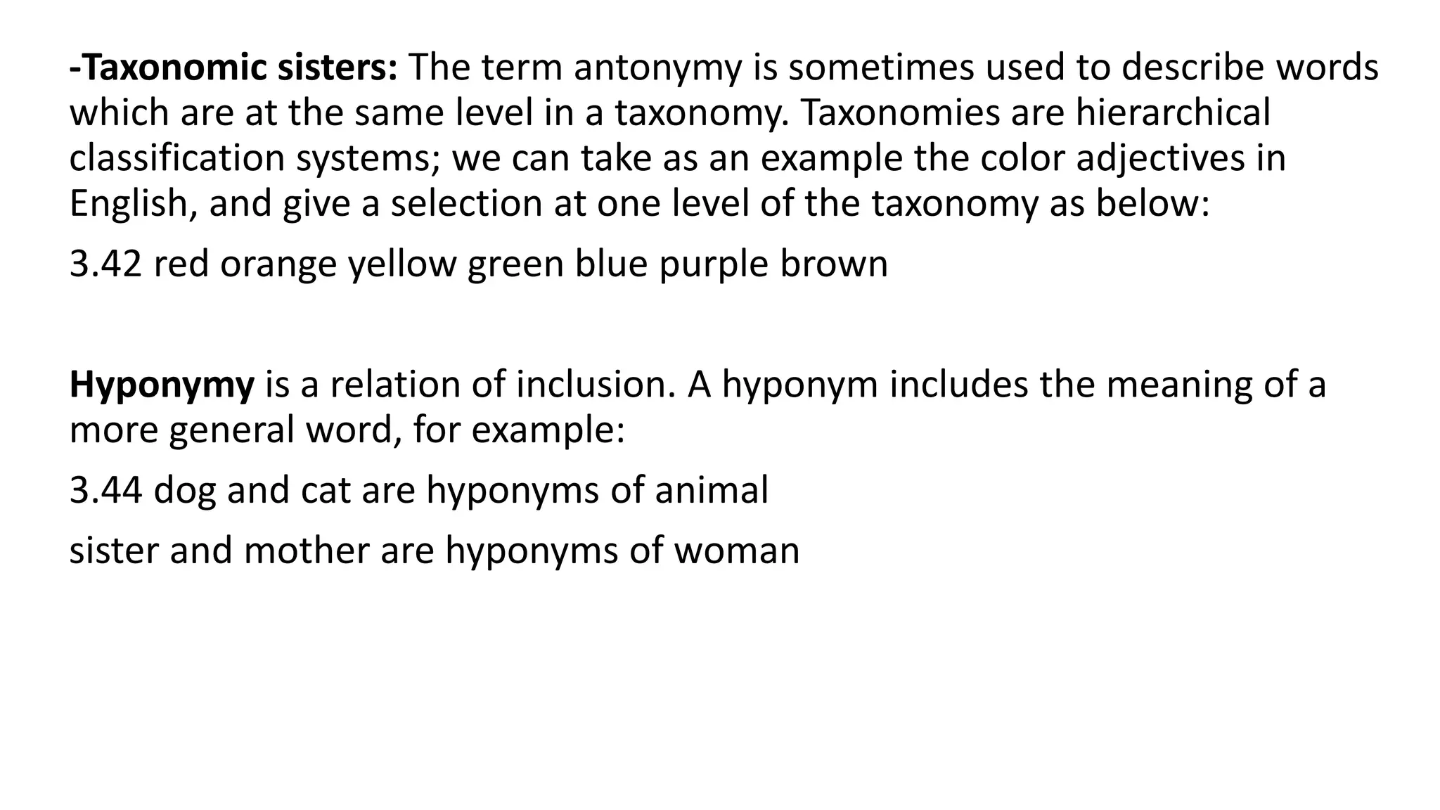 -Taxonomic sisters: The term antonymy is sometimes used to describe words
which are at the same level in a taxonomy. Taxonomies are hierarchical
classification systems; we can take as an example the color adjectives in
English, and give a selection at one level of the taxonomy as below:
3.42 red orange yellow green blue purple brown
Hyponymy is a relation of inclusion. A hyponym includes the meaning of a
more general word, for example:
3.44 dog and cat are hyponyms of animal
sister and mother are hyponyms of woman
 