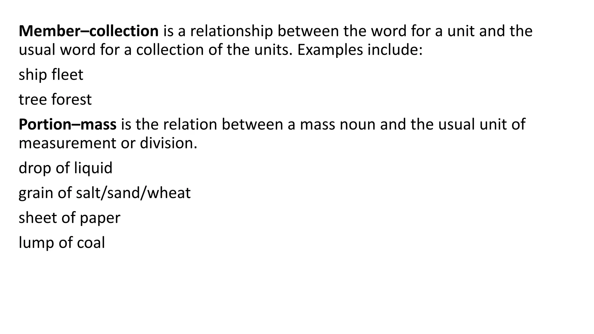 Member–collection is a relationship between the word for a unit and the
usual word for a collection of the units. Examples include:
ship fleet
tree forest
Portion–mass is the relation between a mass noun and the usual unit of
measurement or division.
drop of liquid
grain of salt/sand/wheat
sheet of paper
lump of coal
 