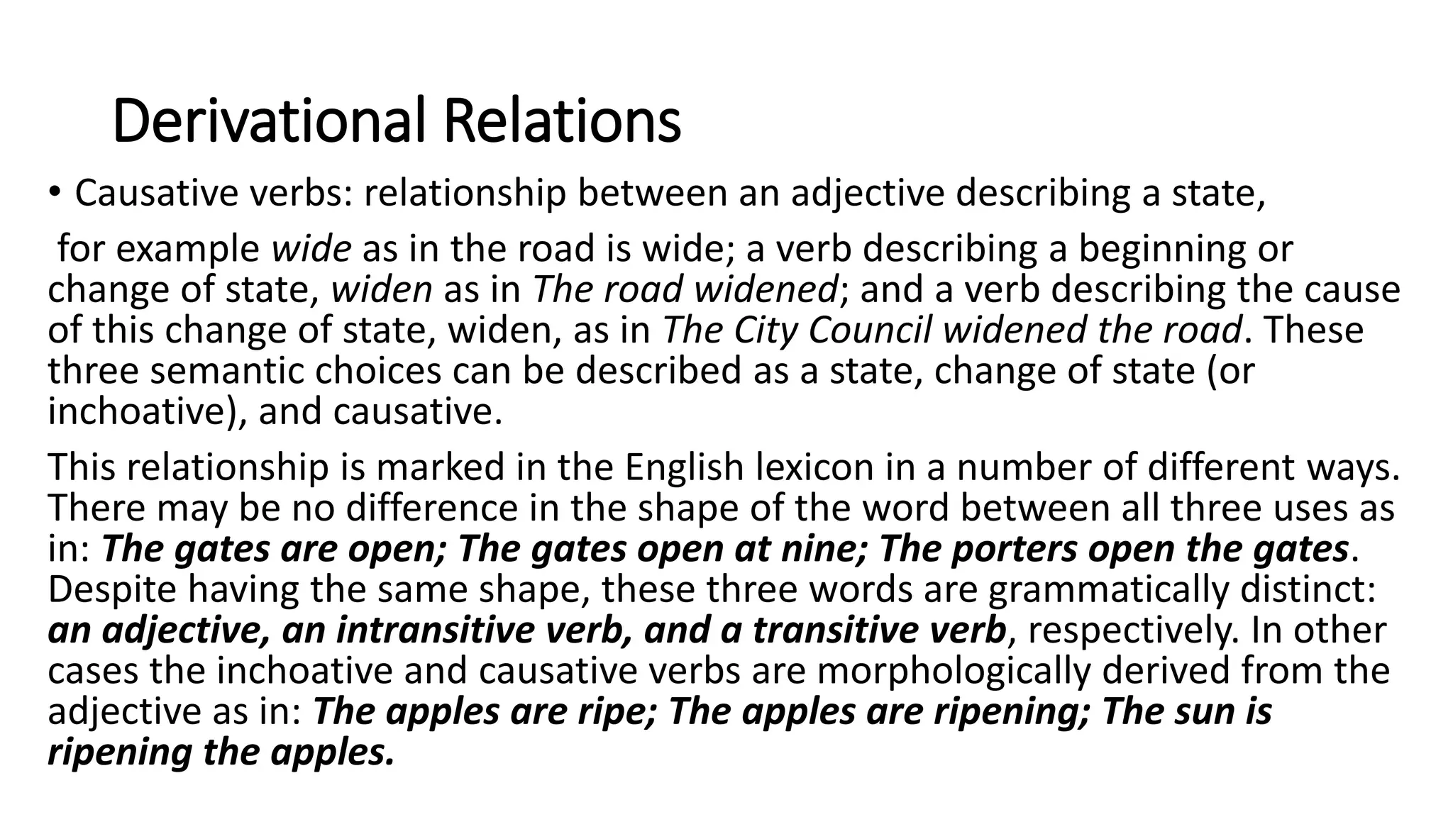 Derivational Relations
• Causative verbs: relationship between an adjective describing a state,
for example wide as in the road is wide; a verb describing a beginning or
change of state, widen as in The road widened; and a verb describing the cause
of this change of state, widen, as in The City Council widened the road. These
three semantic choices can be described as a state, change of state (or
inchoative), and causative.
This relationship is marked in the English lexicon in a number of different ways.
There may be no difference in the shape of the word between all three uses as
in: The gates are open; The gates open at nine; The porters open the gates.
Despite having the same shape, these three words are grammatically distinct:
an adjective, an intransitive verb, and a transitive verb, respectively. In other
cases the inchoative and causative verbs are morphologically derived from the
adjective as in: The apples are ripe; The apples are ripening; The sun is
ripening the apples.
 
