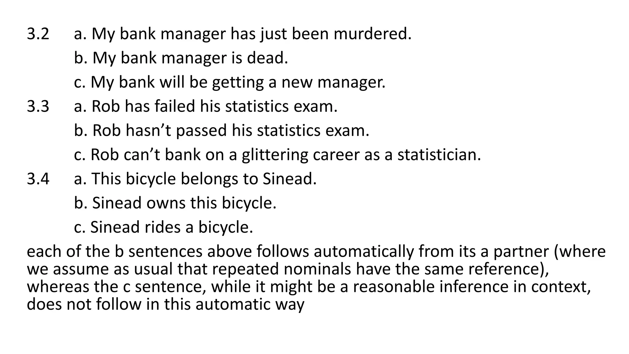 3.2 a. My bank manager has just been murdered.
b. My bank manager is dead.
c. My bank will be getting a new manager.
3.3 a. Rob has failed his statistics exam.
b. Rob hasn’t passed his statistics exam.
c. Rob can’t bank on a glittering career as a statistician.
3.4 a. This bicycle belongs to Sinead.
b. Sinead owns this bicycle.
c. Sinead rides a bicycle.
each of the b sentences above follows automatically from its a partner (where
we assume as usual that repeated nominals have the same reference),
whereas the c sentence, while it might be a reasonable inference in context,
does not follow in this automatic way
 