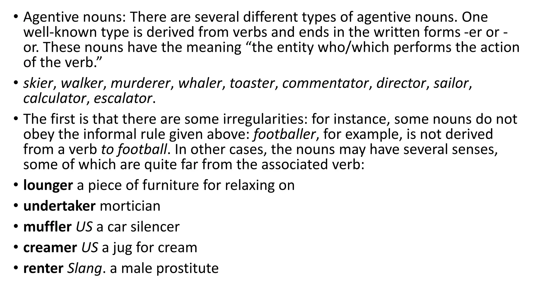 • Agentive nouns: There are several different types of agentive nouns. One
well-known type is derived from verbs and ends in the written forms -er or -
or. These nouns have the meaning “the entity who/which performs the action
of the verb.”
• skier, walker, murderer, whaler, toaster, commentator, director, sailor,
calculator, escalator.
• The first is that there are some irregularities: for instance, some nouns do not
obey the informal rule given above: footballer, for example, is not derived
from a verb to football. In other cases, the nouns may have several senses,
some of which are quite far from the associated verb:
• lounger a piece of furniture for relaxing on
• undertaker mortician
• muffler US a car silencer
• creamer US a jug for cream
• renter Slang. a male prostitute
 