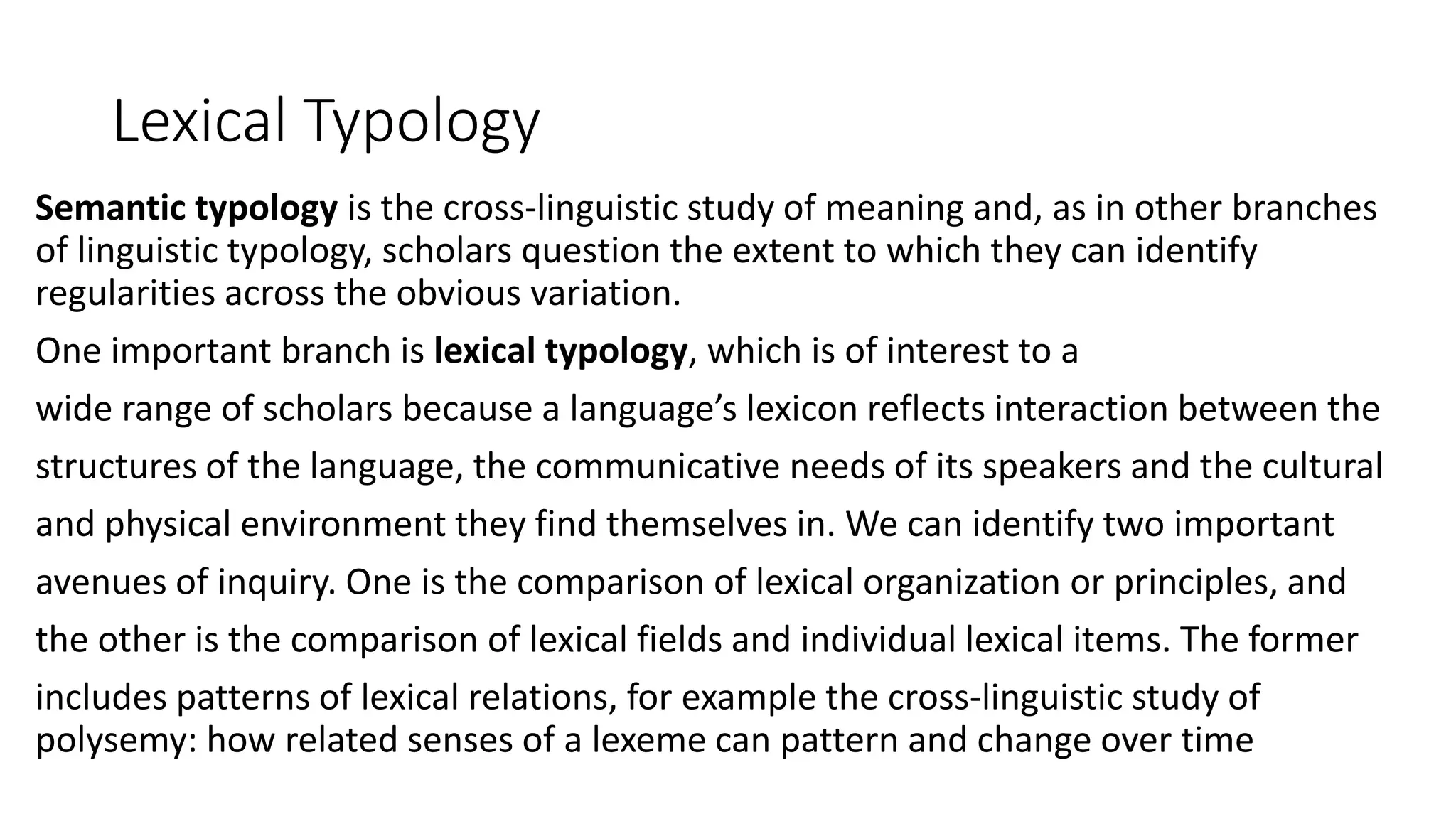 Lexical Typology
Semantic typology is the cross-linguistic study of meaning and, as in other branches
of linguistic typology, scholars question the extent to which they can identify
regularities across the obvious variation.
One important branch is lexical typology, which is of interest to a
wide range of scholars because a language’s lexicon reflects interaction between the
structures of the language, the communicative needs of its speakers and the cultural
and physical environment they find themselves in. We can identify two important
avenues of inquiry. One is the comparison of lexical organization or principles, and
the other is the comparison of lexical fields and individual lexical items. The former
includes patterns of lexical relations, for example the cross-linguistic study of
polysemy: how related senses of a lexeme can pattern and change over time
 