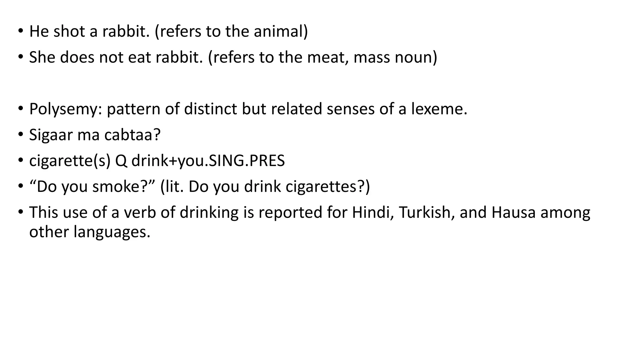 • He shot a rabbit. (refers to the animal)
• She does not eat rabbit. (refers to the meat, mass noun)
• Polysemy: pattern of distinct but related senses of a lexeme.
• Sigaar ma cabtaa?
• cigarette(s) Q drink+you.SING.PRES
• “Do you smoke?” (lit. Do you drink cigarettes?)
• This use of a verb of drinking is reported for Hindi, Turkish, and Hausa among
other languages.
 