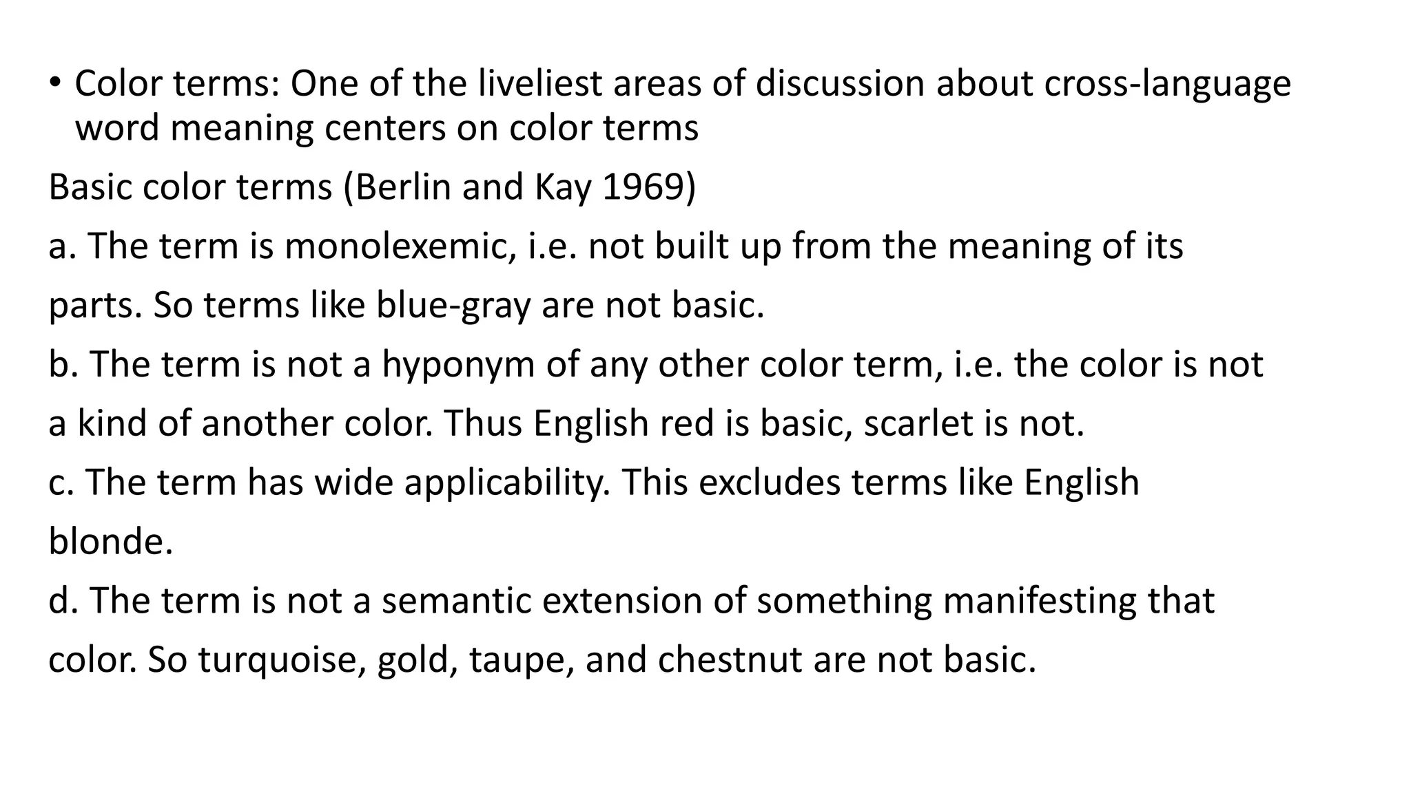 • Color terms: One of the liveliest areas of discussion about cross-language
word meaning centers on color terms
Basic color terms (Berlin and Kay 1969)
a. The term is monolexemic, i.e. not built up from the meaning of its
parts. So terms like blue-gray are not basic.
b. The term is not a hyponym of any other color term, i.e. the color is not
a kind of another color. Thus English red is basic, scarlet is not.
c. The term has wide applicability. This excludes terms like English
blonde.
d. The term is not a semantic extension of something manifesting that
color. So turquoise, gold, taupe, and chestnut are not basic.
 