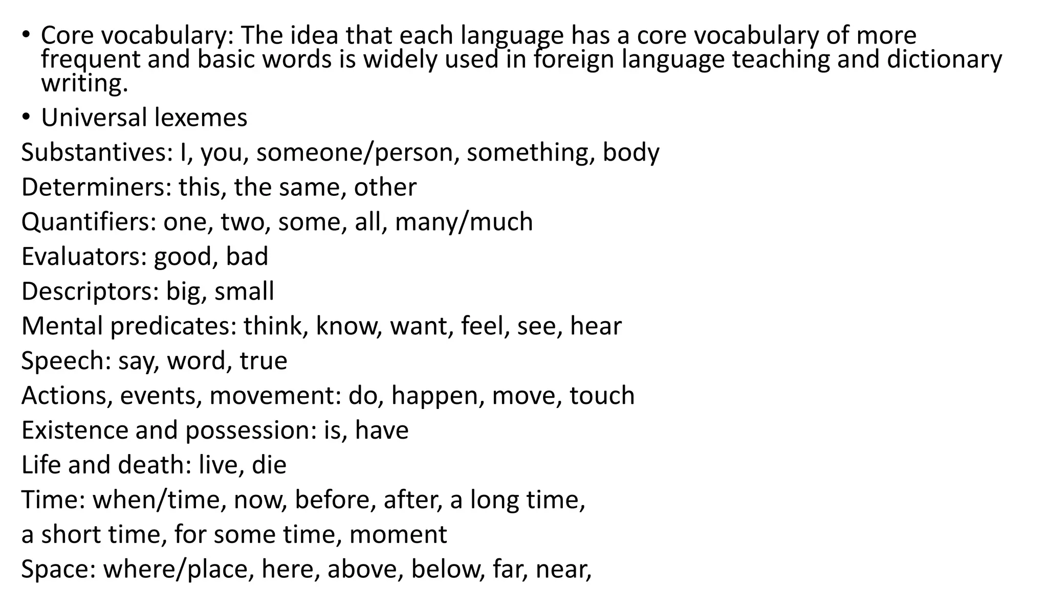 • Core vocabulary: The idea that each language has a core vocabulary of more
frequent and basic words is widely used in foreign language teaching and dictionary
writing.
• Universal lexemes
Substantives: I, you, someone/person, something, body
Determiners: this, the same, other
Quantifiers: one, two, some, all, many/much
Evaluators: good, bad
Descriptors: big, small
Mental predicates: think, know, want, feel, see, hear
Speech: say, word, true
Actions, events, movement: do, happen, move, touch
Existence and possession: is, have
Life and death: live, die
Time: when/time, now, before, after, a long time,
a short time, for some time, moment
Space: where/place, here, above, below, far, near,
 