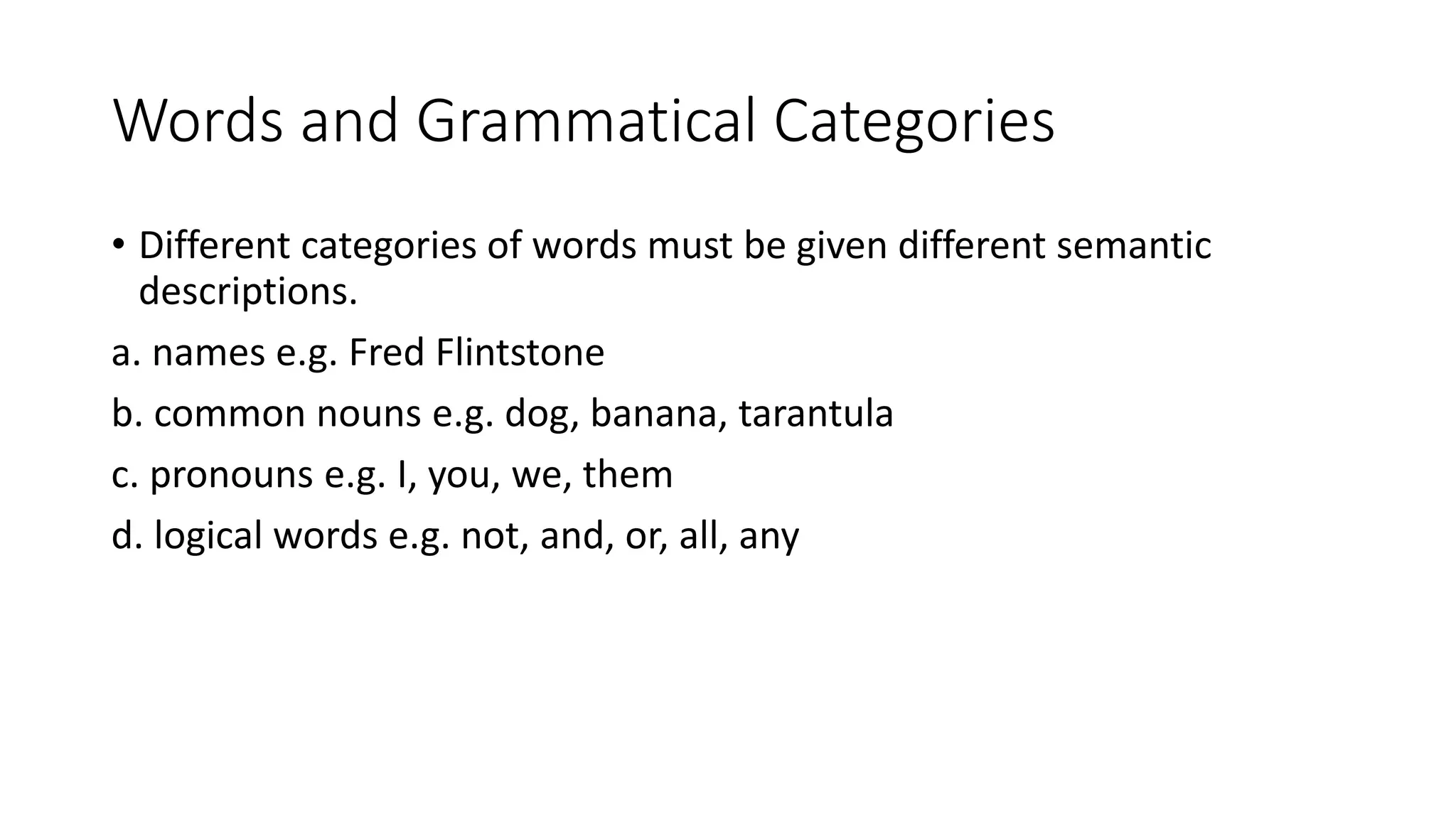 Words and Grammatical Categories
• Different categories of words must be given different semantic
descriptions.
a. names e.g. Fred Flintstone
b. common nouns e.g. dog, banana, tarantula
c. pronouns e.g. I, you, we, them
d. logical words e.g. not, and, or, all, any
 