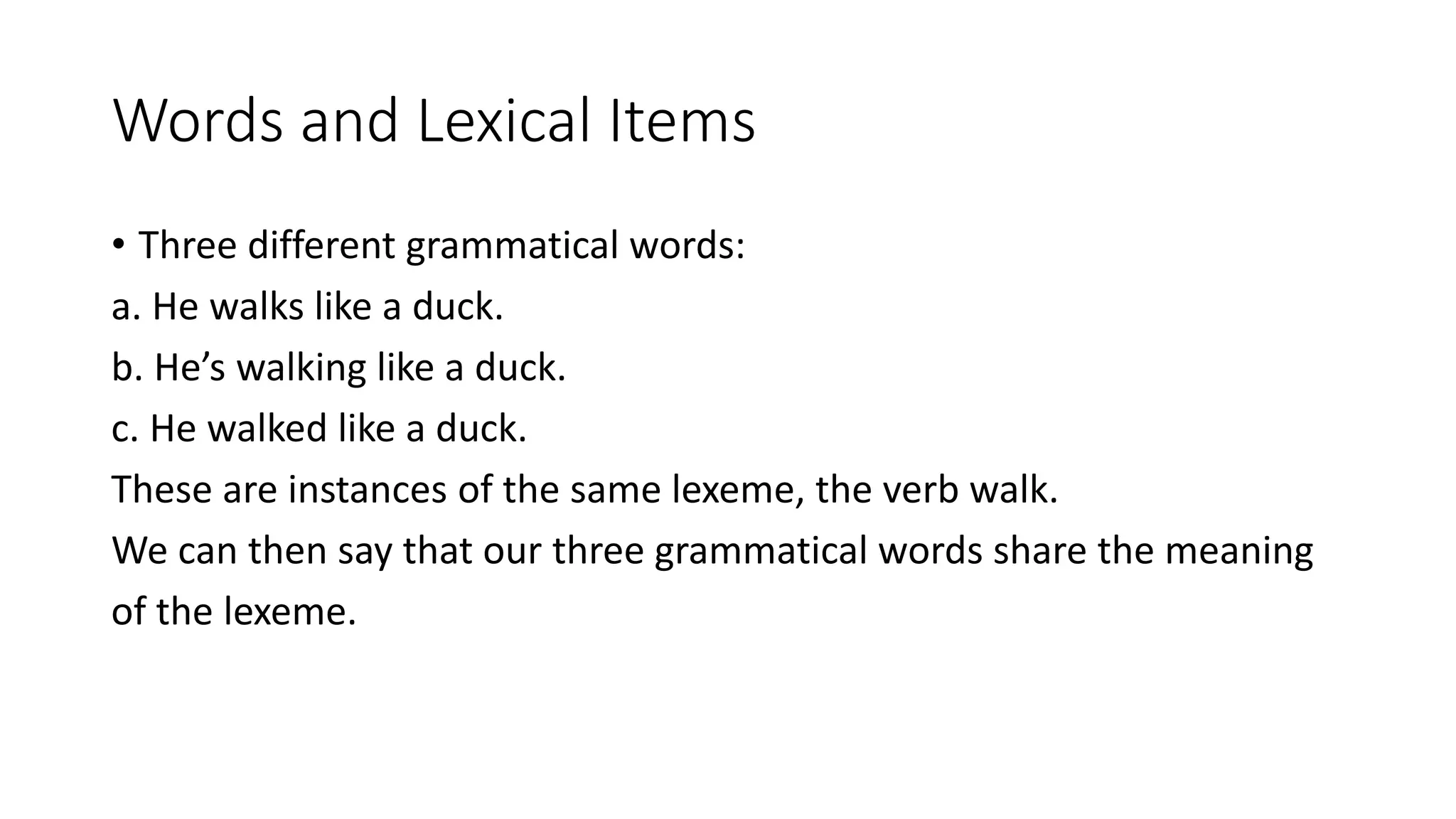 Words and Lexical Items
• Three different grammatical words:
a. He walks like a duck.
b. He’s walking like a duck.
c. He walked like a duck.
These are instances of the same lexeme, the verb walk.
We can then say that our three grammatical words share the meaning
of the lexeme.
 