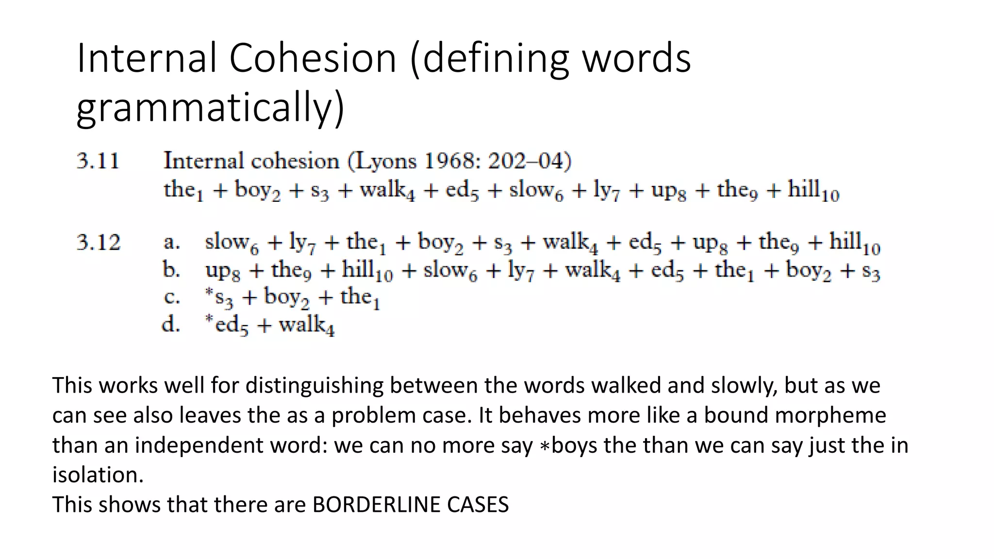 Internal Cohesion (defining words
grammatically)
This works well for distinguishing between the words walked and slowly, but as we
can see also leaves the as a problem case. It behaves more like a bound morpheme
than an independent word: we can no more say ∗boys the than we can say just the in
isolation.
This shows that there are BORDERLINE CASES
 