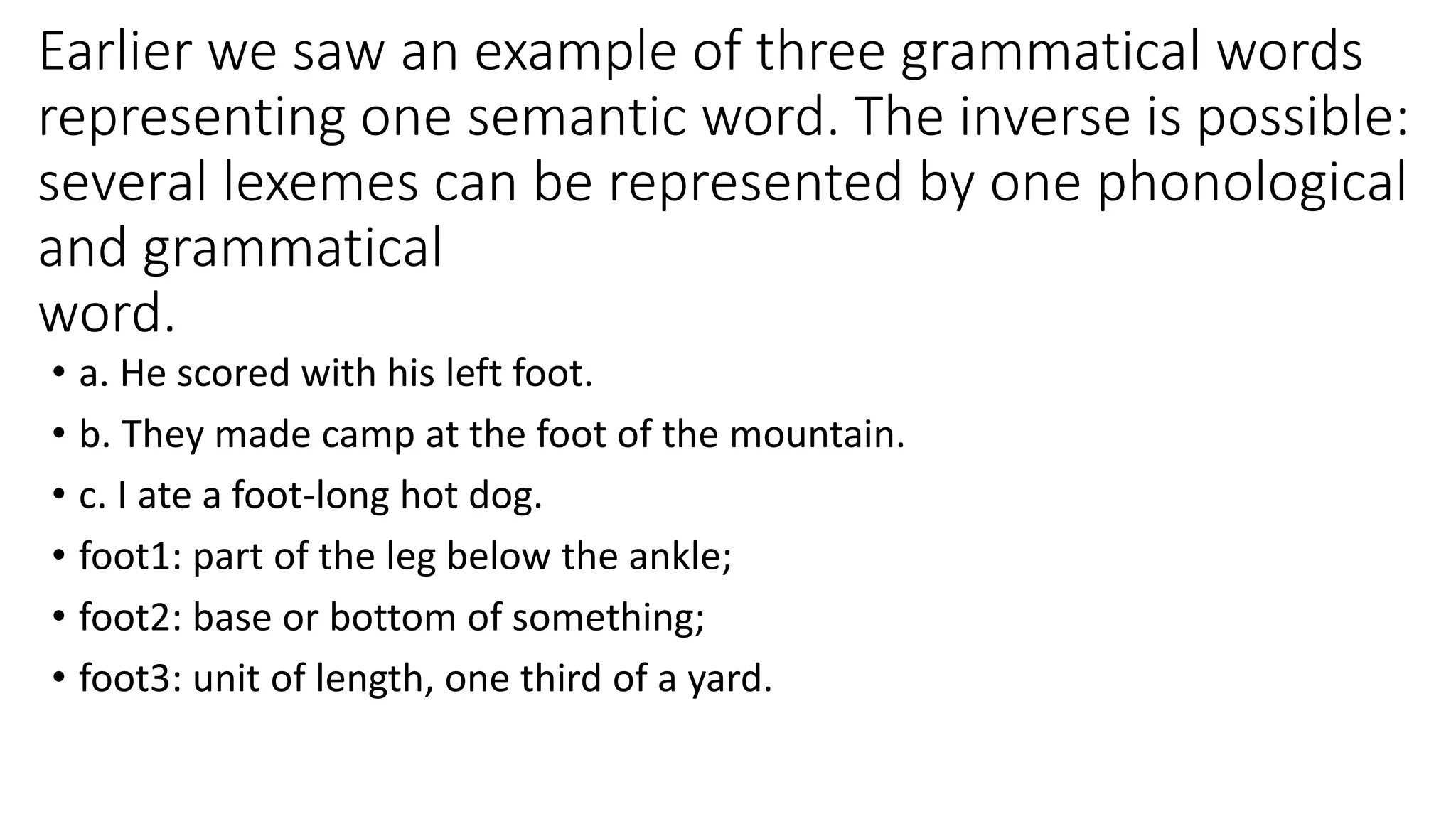 Earlier we saw an example of three grammatical words
representing one semantic word. The inverse is possible:
several lexemes can be represented by one phonological
and grammatical
word.
• a. He scored with his left foot.
• b. They made camp at the foot of the mountain.
• c. I ate a foot-long hot dog.
• foot1: part of the leg below the ankle;
• foot2: base or bottom of something;
• foot3: unit of length, one third of a yard.
 