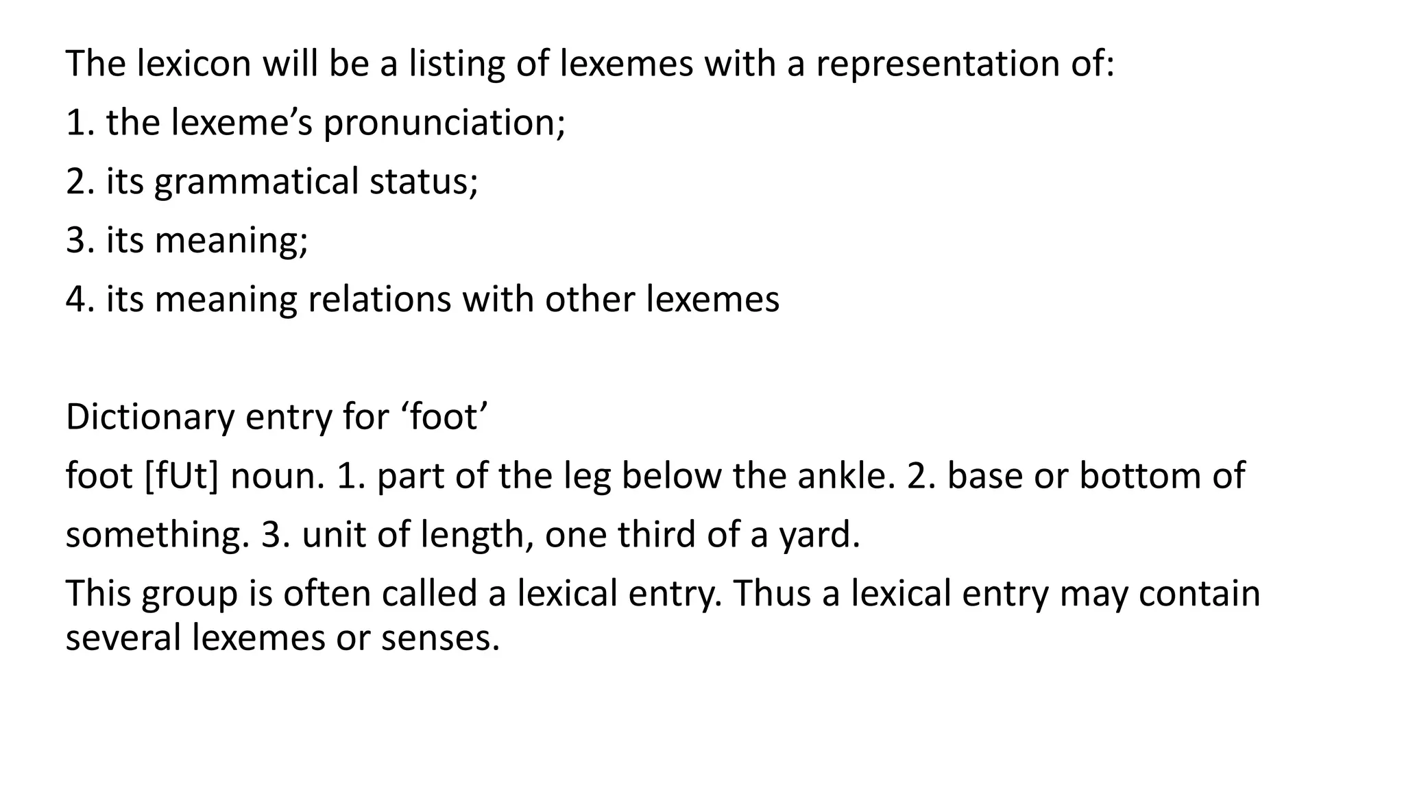 The lexicon will be a listing of lexemes with a representation of:
1. the lexeme’s pronunciation;
2. its grammatical status;
3. its meaning;
4. its meaning relations with other lexemes
Dictionary entry for ‘foot’
foot [fUt] noun. 1. part of the leg below the ankle. 2. base or bottom of
something. 3. unit of length, one third of a yard.
This group is often called a lexical entry. Thus a lexical entry may contain
several lexemes or senses.
 