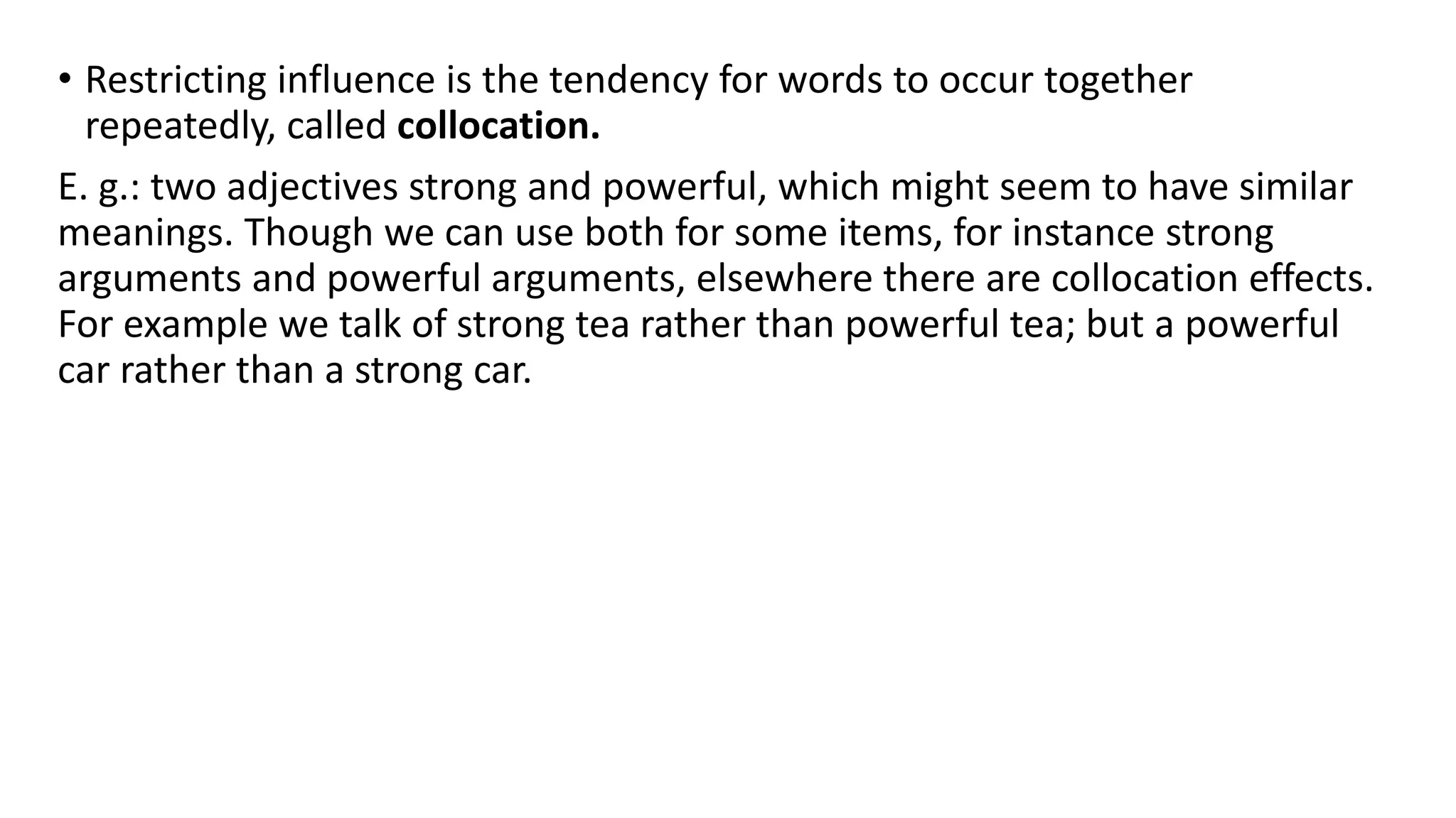 • Restricting influence is the tendency for words to occur together
repeatedly, called collocation.
E. g.: two adjectives strong and powerful, which might seem to have similar
meanings. Though we can use both for some items, for instance strong
arguments and powerful arguments, elsewhere there are collocation effects.
For example we talk of strong tea rather than powerful tea; but a powerful
car rather than a strong car.
 
