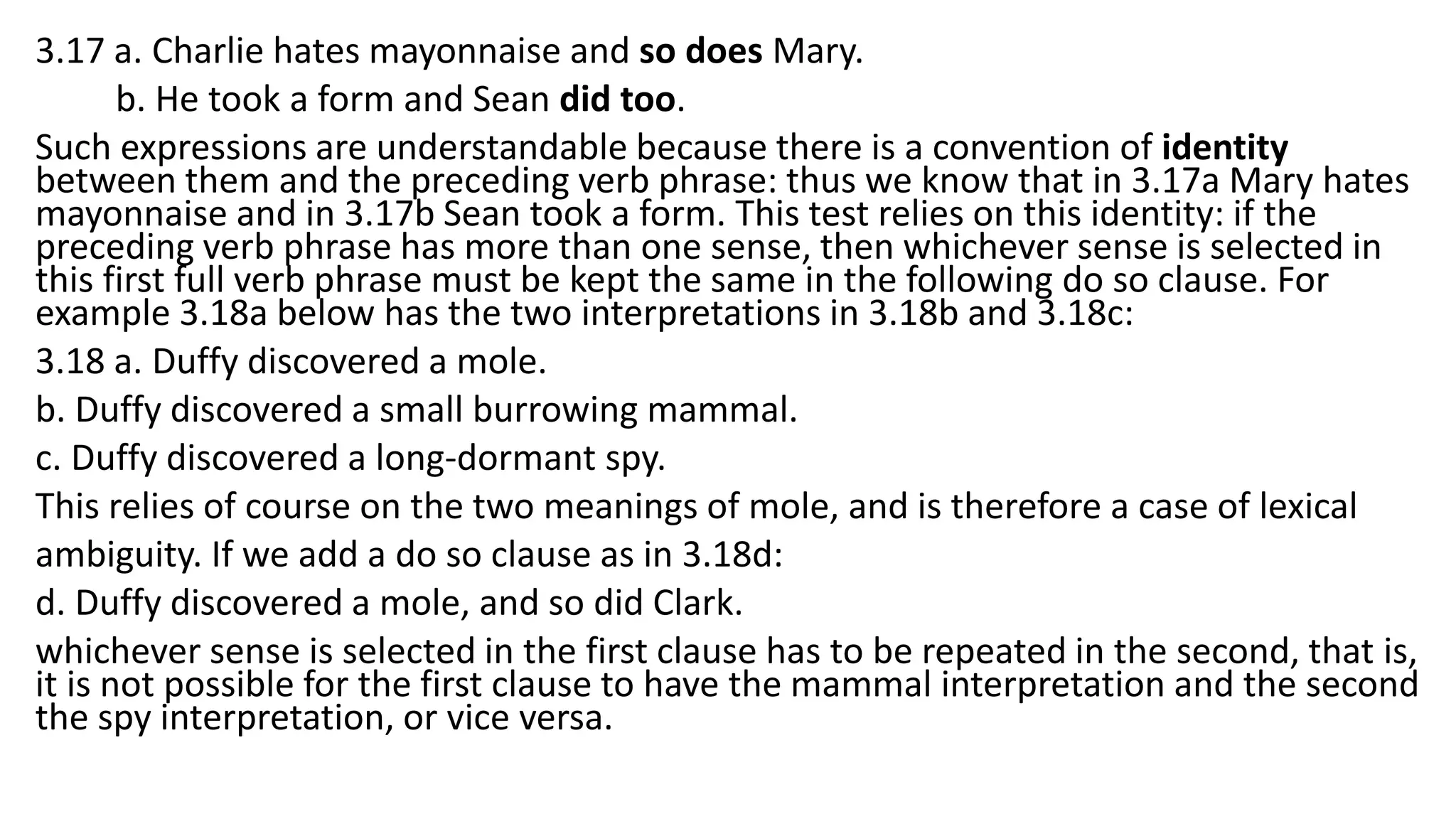 3.17 a. Charlie hates mayonnaise and so does Mary.
b. He took a form and Sean did too.
Such expressions are understandable because there is a convention of identity
between them and the preceding verb phrase: thus we know that in 3.17a Mary hates
mayonnaise and in 3.17b Sean took a form. This test relies on this identity: if the
preceding verb phrase has more than one sense, then whichever sense is selected in
this first full verb phrase must be kept the same in the following do so clause. For
example 3.18a below has the two interpretations in 3.18b and 3.18c:
3.18 a. Duffy discovered a mole.
b. Duffy discovered a small burrowing mammal.
c. Duffy discovered a long-dormant spy.
This relies of course on the two meanings of mole, and is therefore a case of lexical
ambiguity. If we add a do so clause as in 3.18d:
d. Duffy discovered a mole, and so did Clark.
whichever sense is selected in the first clause has to be repeated in the second, that is,
it is not possible for the first clause to have the mammal interpretation and the second
the spy interpretation, or vice versa.
 