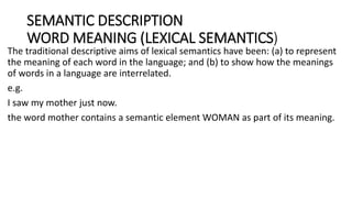 SEMANTIC DESCRIPTION
WORD MEANING (LEXICAL SEMANTICS)
The traditional descriptive aims of lexical semantics have been: (a) to represent
the meaning of each word in the language; and (b) to show how the meanings
of words in a language are interrelated.
e.g.
I saw my mother just now.
the word mother contains a semantic element WOMAN as part of its meaning.
 
