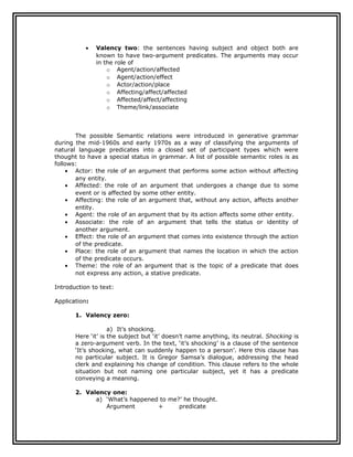 •   Valency two: the sentences having subject and object both are
               known to have two-argument predicates. The arguments may occur
               in the role of
                   o Agent/action/affected
                   o Agent/action/effect
                   o Actor/action/place
                   o Affecting/affect/affected
                   o Affected/affect/affecting
                   o Theme/link/associate



       The possible Semantic relations were introduced in generative grammar
during the mid-1960s and early 1970s as a way of classifying the arguments of
natural language predicates into a closed set of participant types which were
thought to have a special status in grammar. A list of possible semantic roles is as
follows:
    • Actor: the role of an argument that performs some action without affecting
       any entity.
    • Affected: the role of an argument that undergoes a change due to some
       event or is affected by some other entity.
    • Affecting: the role of an argument that, without any action, affects another
       entity.
    • Agent: the role of an argument that by its action affects some other entity.
    • Associate: the role of an argument that tells the status or identity of
       another argument.
    • Effect: the role of an argument that comes into existence through the action
       of the predicate.
    • Place: the role of an argument that names the location in which the action
       of the predicate occurs.
    • Theme: the role of an argument that is the topic of a predicate that does
       not express any action, a stative predicate.

Introduction to text:

Application:

       1. Valency zero:

                    a) It’s shocking.
       Here ‘it’ is the subject but ‘it’ doesn’t name anything, its neutral. Shocking is
       a zero-argument verb. In the text, ‘it’s shocking’ is a clause of the sentence
       ‘It’s shocking, what can suddenly happen to a person’. Here this clause has
       no particular subject. It is Gregor Samsa’s dialogue, addressing the head
       clerk and explaining his change of condition. This clause refers to the whole
       situation but not naming one particular subject, yet it has a predicate
       conveying a meaning.

       2. Valency one:
             a) ‘What’s happened to me?’ he thought.
                Argument        +      predicate
 