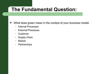 The Fundamental Question: What does green mean in the context of your business model. Internal Processes External Processes Customer Supply Chain Market Partnerships 