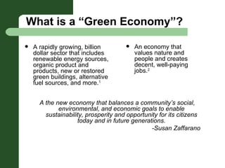 What is a “Green Economy”? A rapidly growing, billion dollar sector that includes renewable energy sources, organic product and products, new or restored green buildings, alternative fuel sources, and more. 1 A the new economy that balances a community’s social, environmental, and economic goals to enable sustainability, prosperity and opportunity for its citizens today and in future generations. -Susan Zaffarano An economy that values nature and people and creates decent, well-paying jobs. 2 