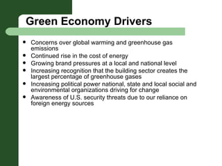 Green Economy Drivers Concerns over global warming and greenhouse gas emissions Continued rise in the cost of energy  Growing brand pressures at a local and national level  Increasing recognition that the building sector creates the largest percentage of greenhouse gases Increasing political power national, state and local social and environmental organizations driving for change Awareness of U.S. security threats due to our reliance on foreign energy sources 