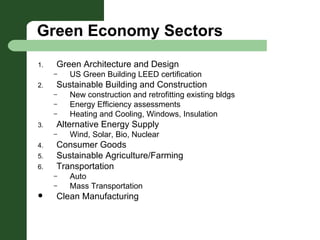 Green Economy Sectors Green Architecture and Design US Green Building LEED certification Sustainable Building and Construction New construction and retrofitting existing bldgs Energy Efficiency assessments Heating and Cooling, Windows, Insulation Alternative Energy Supply Wind, Solar, Bio, Nuclear Consumer Goods Sustainable Agriculture/Farming Transportation Auto Mass Transportation Clean Manufacturing 