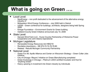 What is going on Green …. Local Level:   NextEnergy – non profit dedicated to the advancement of the alternative energy industry in  Midwestern Wind Energy Conference – July 2008 held in Detroit USGB – Green conference for buildings, architects, designers being held Spring 2008  Kresge Foundation – Environment Grants for Green building Oakland County Green Initiative announced July 10, 2008  State Level: Harvest Wind Farm LLC , Huron County( Partnership of Wolverine Power Cooperative and John Deere) Operational  Michigan Legislature Renewable Energy Resources Act HB5218  Revitalize downtowns – SB 970-72,74,76,78,80 Related:  Rebuild Michigan Community Partnership National Level Green For All, Apollo Alliance and Center on Wisconsin Strategy – Green Collar Jobs initiative  City of Chicago- Mayors’ Initiative on Green Manufacturing completed Green Exchange in Chicago – Platinum LEED certified Incubator and Hub for “anything Green” Heavy upswing in investment into Green industry by individuals 