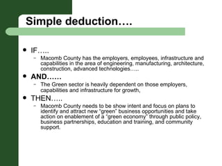 Simple deduction…. IF….. Macomb County has the employers, employees, infrastructure and capabilities in the area of engineering, manufacturing, architecture, construction, advanced technologies….. AND…… The Green sector is heavily dependent on those employers, capabilities and infrastructure for growth ,  THEN….. Macomb County needs to be show intent and focus on plans to identify and attract new “green” business opportunities and take action on enablement of a “green economy” through public policy, business partnerships, education and training, and community support.  