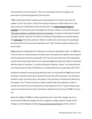 Indirect Speech/NarrationIn indirect speech, the message of the speaker is conveyed in 2nd person order to another person along with change in tense, pronouns and  change of adverbials like this, these etc.Semantics of narration/speech:<br />In the notion of converting direct into indirect speech, scant attention has been paid to the deictic element of direct and indirect speech. Deixis is the term given to expressions which take some or all of their referential meaning from the immediate situation of utterance in which they are used. <br />The grammatical transformation has already established its roots since long but still the philosophy underlying is latent to the core or. Semantic point of view helps in this matter in a narrow manner. If we deem back to the core of philosophical notion of tripartite form-meaning-use relationship, we will come to know that semantics play the intermediary role in conversion of direct into indirect speech.<br />While converting the direct speech of: Ahmad said, “I come from Karachi” into indirect speech “Ahmad told that he came from Karachi” we come to a thought, what’s wrong if we say, “Ahmad told he came from Karachi.” This is one of the points which sent linguists and grammarians to the drawing board to clear the point. <br /> ‘That’ coordinates between reporting and reported speech in the deictic sense that the speaker is at the “Zero point” of the instant situation utterance in which reference to  time, place and person is dependent on here and now that is the spatio-temporal aspect of narration. This point paves way to investigate the semantics of deixis. Lyons (1977) discusses “the spatio-temporal co-ordination of the act of utterance.” A speaker rendering direct speech by indirect speech “distances” himself by not taking the responsibility of an attitude towards the truth value of the direct utterance. Rather he confirms the truth value of his reporting of the actual words of first person by using deictic item “that” and other spatial, temporal, and person deixis. <br />Lyons (semantics: 180) states that “reference is an utterance-dependent notion”. So ‘That’ acts in the narration as a referencing item or deictic value. By using that the speaker clears the point that the expression uttered or quoted after ‘that ‘has communication force in the appropriate context of the person about whom we are reporting. Lyons also states that “deixis is connected with the notion of ‘ostension’: ‘It is worth noting that ‘ostensive’, ‘deictic’, and ‘demonstrative’ are all based upon the idea of identification, or drawing attention to, by pointing’ (1977: 637).” <br />As gestures and deictic words go along with each other, we may asset that ‘That’ serves as the pointing or referential words which estimate the truth value of the utterance. This dominancy of deictic criteria and measuring it in the speech is the proximity or remoteness of referents to the speaker. The 2nd person narration in indirect speech needs to be authentic in order to provide and convert the true meaning of the actual experience of the 1st person whose actual words are conveyed and this notion of meaning is dependent on the notion of ‘That’ in its very use.<br />Beside the addition of ‘That’ in indirect speech/narration, many other changes also occur. Grammarians divided the changes into three categories, changes, optional changes and no changes, to avoid ambiguity and clear the use and meaning of the form. Deictic notion of semantics dominates these areas too as deixis involves person, time and place deixis when we talk about pronouns, locatives, demonstratives, distal and adverbials etc.<br />