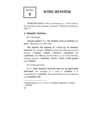 12
Section
2
2
2
2
WORD MEANING
WORD MEANING is what a word means, i.e. “what counts as
the equivalent in the language concerned.” [Hurford and Heasley,
1984: 3]
2.1 Semantic features
2.1.1 Definition
Semantic features2
are “the smallest units of meaning in a
word.” [Richards et al, 1987: 254]
We identify the meaning of a word by its semantic
features. For example, father may have the following semantic
features: [+human], [+male], [+mature], [+parental] and
[+paternal]. And hen may be described as a set of the following
semantic features: [+animate], [+bird], [+fowl], [+fully grown]
and [+female].
2.1.2 Characteristics
2.1.2.1 Some semantic features need not be specifically
mentioned. For example, if a word is [+human] it is
“automatically” [+animate]. This generalization can be expressed
as a redundancy rule:
2
Semantic features are also referred to as semantic components or semantic
properties.
 