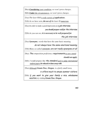 103
20(a) Considering your condition, we won’t press charges.
20(b) Under the circumstances, we won’t press charges.
21(a) The laser HAS a wide variety of applications.
21(b) As we have seen, the use of the laser IS numerous.
22(a) In order to make a good impression at a job interview,
you should prepare well for the interview.
22(b) As you can see, it is necessary to be well prepared for
the job interview.
23(a) Synonyms, words that have the same basic meaning,
do not always have the same emotional meaning.
23(b) Many so-called synonyms are not really synonyms at all.
24(a) The composition proficiency requirements as now stated
should not apply.
24(b) I would propose that the standard used to judge international
student papers be relaxed or done away with.
25(a) Although Grants Pass, Oregon, is a fairly small town,
it offers much to amuse summer visitors.
25(b) If you want to give your family a nice, wholesome
vacation, try visiting Grants Pass, Oregon.
 