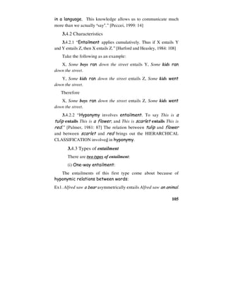 105
in a language. This knowledge allows us to communicate much
more than we actually ‘say’.” [Peccei, 1999: 14]
3.4.2 Characteristics
3.4.2.1 “Entailment applies cumulatively. Thus if X entails Y
and Y entails Z, then X entails Z.” [Hurford and Heasley, 1984: 108]
Take the following as an example:
X, Some boys ran down the street entails Y, Some kids ran
down the street.
Y, Some kids ran down the street entails Z, Some kids went
down the street.
Therefore
X, Some boys ran down the street entails Z, Some kids went
down the street.
3.4.2.2 “Hyponymy involves entailment. To say This is a
tulip entails This is a flower, and This is scarlet entails This is
red.” [Palmer, 1981: 87] The relation between tulip and flower
and between scarlet and red brings out the HIERARCHICAL
CLASSIFICATION involved in hyponymy.
3.4.3 Types of entailment
There are two types of entailment:
(i) One-way entailment:
The entailments of this first type come about because of
hyponymic relations between words:
Ex1. Alfred saw a bear asymmetrically entails Alfred saw an animal.
 