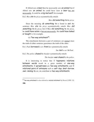 106
If Alfred saw a bear then he necessarily saw an animal; but if
Alfred saw an animal, he could have seen a bear but not
necessarily. It could be a big bad wolf, for example.
Ex2. Max ate the pizza asymmetrically entails
Max did something to the pizza.
Since the meaning do something to is found in eat, the
sentence Max ate the pizza asymmetrically entails Max did
something to the pizza; but if Max did something to the pizza,
he could have eaten it but not necessarily. He could have baked
or bought it, for example.
(ii) Two-way entailment42
:
The entailments between a pair of sentences are mutual since
the truth of either sentence guarantees the truth of the other.
Ex1. Paul borrowed a car from Sue symmetrically entails
Sue lent a car to Paul.
Ex2. The police chased the burglar symmetrically entails
The burglar was chased by the police.
It is interesting to notice that  hyponymic relations
between words result in a great number of one-way
entailments;  paraphrases are two-way entailments; and 
relational pairs of antonyms such as sell--buy, lend--borrow,
own--belong to, etc. do contribute to two-way entailments.
42
Two-way entailment is also referred as mutual entailment by Peccei [1999: 12].
 