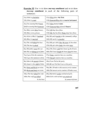 107
Exercise 32: Use ⇒ to show one-way entailment and ⇔ to show
two-way entailment in each of the following pairs of
sentences:
1(a) John is a bachelor.
1(b) John is a man.
11(a) Eliza plays the flute.
11(b) Someone/Eliza plays a musical instrument.
2(a) I’m wearing black boots.
2(b)I’m wearing black footwear.
12(a) Alan planted roses.
12(b) Someone/Alan planted flowers.
3(a) Mary owns three houses.
3(b) Mary owns a house.
13(a) All dogs have fleas.
13(b) My dog has fleas./Some dogs have fleas.
4(a) Alvin is Mary’s husband.
4(b) Mary is married.
14(a) My uncle teaches at the community college.
14(b) My uncle is a teacher.
5(a) The wolf killed the bear.
5(b) The bear is dead.
15(a) My pet cobra likes the taste of chocolate.
15(b) My pet cobra finds chocolate tasty.
6(a) My father owns this car.
6(b) This car belongs to my father.
16(a) The Jones sold their house to the Cruses.
16(b) The Cruses bought the house from the Jones.
7(a) I gave Erin the summons.
7(b) I gave the summons to Erin.
17(a) Some countries have no coastline.
17(b) Not all countries have a coastline.
8(a) John is the parent of James.
8(b) James is the child of John.
18(a) I saw Ted at the party.
18(b) It was Ted that I saw at the party.
9(a) Jenny and Kevin are twins.
9(b) Kevin and Jenny are twins.
19(a) It is 50 miles to the nearest service station.
19(b) The nearest service station is 50 miles away.
10(a) The bear killed the wolf.
10(b) The wolf was killed
by the bear
20(a) Bachelors prefer red-haired girls.
20(b) Girls with red hair are preferred
by unmarried men.
 