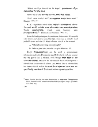 110
‘Where has Faye looked for the keys? ’ presupposes Faye
has looked for the keys
‘Annie has a sofa’ directly asserts Annie has a sofa
‘Don’t sit on Annie’s sofa’ presupposes Annie has a sofa.”
[Peccei, 1999: 19]
4.1.1.3 “Speakers often make implicit assumptions about
the real world, and the sense of an utterance may depend on
those assumptions, which some linguists term
presuppositions.44
” [Fromkin and Rodman, 1993: 161]
In the following dialogue, for example, both A and B know (1)
who Simon and Monica are; that (2) Simon has a vehicle, most
probably a car; and that (3) Monica has no vehicle at the moment.
A: ‘What about inviting Simon tonight?’
B: ‘What a good idea; then he can give Monica a lift.’
4.1.1.4 Presuppositions can be used to communicate
information indirectly. If someone says My brother is rich, we assume
that the person has a brother, even though that fact is not
explicitly stated. Much of the information that is exchanged in a
conversation or discourse is of this kind. Often, after a conversation
has ended, we will realize that some fact imparted to us was not
specifically mentioned. That fact is often a presupposition.
44
“Other linguists describe the same phenomenon as implication. Presupposition
is used here because it seems to be more widely accepted usage.” [Fromkin
et al, 1990: 193]
 