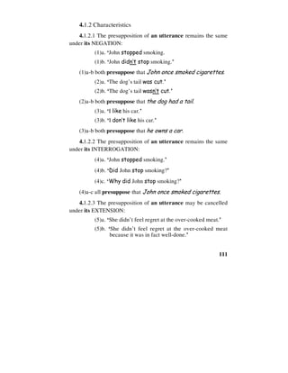 111
4.1.2 Characteristics
4.1.2.1 The presupposition of an utterance remains the same
under its NEGATION:
(1)a. ‘John stopped smoking.
(1)b. ‘John didn’t stop smoking.’
(1)a-b both presuppose that John once smoked cigarettes.
(2)a. ‘The dog’s tail was cut.’
(2)b. ‘The dog’s tail wasn’t cut.’
(2)a-b both presuppose that the dog had a tail.
(3)a. ‘I like his car.’
(3)b. ‘I don’t like his car.’
(3)a-b both presuppose that he owns a car.
4.1.2.2 The presupposition of an utterance remains the same
under its INTERROGATION:
(4)a. ‘John stopped smoking.’
(4)b. ‘Did John stop smoking?’
(4)c. ‘Why did John stop smoking?’
(4)a-c all presuppose that John once smoked cigarettes.
4.1.2.3 The presupposition of an utterance may be cancelled
under its EXTENSION:
(5)a. ‘She didn’t feel regret at the over-cooked meat.’
(5)b. ‘She didn’t feel regret at the over-cooked meat
because it was in fact well-done.’
 