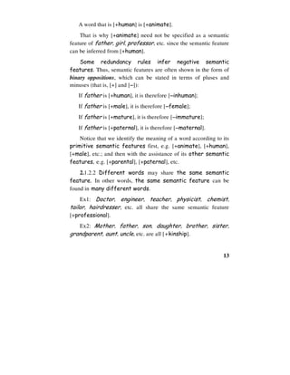 13
A word that is [+human] is [+animate].
That is why [+animate] need not be specified as a semantic
feature of father, girl, professor, etc. since the semantic feature
can be inferred from [+human].
Some redundancy rules infer negative semantic
features. Thus, semantic features are often shown in the form of
binary oppositions, which can be stated in terms of pluses and
minuses (that is, [+] and [−
−
−
−]):
If father is [+human], it is therefore [−
−
−
−inhuman];
If father is [+male], it is therefore [−
−
−
−female];
If father is [+mature], it is therefore [−
−
−
−immature];
If father is [+paternal], it is therefore [−
−
−
−maternal].
Notice that we identify the meaning of a word according to its
primitive semantic features first, e.g. [+animate], [+human],
[+male], etc.; and then with the assistance of its other semantic
features, e.g. [+parental], [+paternal], etc.
2.1.2.2 Different words may share the same semantic
feature. In other words, the same semantic feature can be
found in many different words.
Ex1: Doctor, engineer, teacher, physicist, chemist,
tailor, hairdresser, etc. all share the same semantic feature
[+professional].
Ex2: Mother, father, son, daughter, brother, sister,
grandparent, aunt, uncle, etc. are all [+kinship].
 