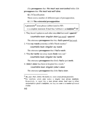 112
(5)a presupposes that the meat was overcooked while (5)b
presupposes that the meat was well-done.
4.1.3 Classification
There exist a number of different types of presupposition.
4.1.3.1 The existential presupposition
A possessive45
noun phrase (abbreviated to NP)
⇒ a complete statement: X had / has / will have + an indefinite46
NP
1. ‘They haven’t spoken to each other since their last week’s quarrel.’
(countable noun: singular) their last week’s quarrel
The utterance presupposes that they had a quarrel last week.
2. ‘I lost my watch yesterday at Beán Thaønh market.’
(countable noun: singular) my watch
The utterance presupposes that I had a watch.
3. ‘That her turtle ran away made Emily very sad.’
(countable noun: singular) her turtle
The utterance presupposes that Emily had a (pet) turtle.
4. ‘John’s sister has been in hospital for a week.’
(countable noun: singular) John’s sister
The utterance presupposes that John has a sister.
45
My, your, their, John’s, the book’s, etc. make a noun phrase possessive.
46
The indefinite article a/an makes a singular noun phrase indefinite.
Respectively, to signal that a noun phrase whose head noun is either
uncountable or plural is indefinite, one may use some or a number of instead
of a/an.
 