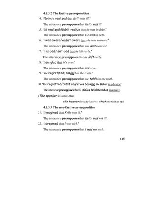 115
4.1.3.2 The factive presupposition
14. ‘Nobody realized that Kelly was ill.’
The utterance presupposes that Kelly was ill.
15. ‘Ed realized/didn’t realize that he was in debt.’
The utterance presupposes that Ed was in debt.
16. ‘I was aware/wasn’t aware that she was married.’
The utterance presupposes that she was married.
17. ‘It is odd/isn’t odd that he left early.’
The utterance presupposes that he left early.
18. ‘I am glad that it’s over.’
The utterance presupposes that it’s over.
19. ‘We regret(ted) telling him the truth.’
The utterance presupposes that we told him the truth.
20. ‘He regretted/didn’t regret not booking the ticket in advance.’
Theutterancepresupposesthathedid not book theticketinadvance.
(The speaker assumes that
the hearer already knows what the ticket is.)
4.1.3.3 The non-factive presupposition
21. ‘I imagined that Kelly was ill.’
The utterance presupposes that Kelly was not ill.
22. ‘I dreamed that I was rich.’
The utterance presupposes that I was not rich.
 