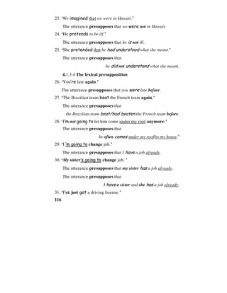 116
23. ‘We imagined that we were in Hawaii.’
The utterance presupposes that we were not in Hawaii.
24. ‘He pretends to be ill.’
The utterance presupposes that he is not ill.
25. ‘She pretended that he had understood what she meant.’
The utterance presupposes that
he did not understand what she meant.
4.1.3.4 The lexical presupposition
26. ‘You’re late again.’
The utterance presupposes that you were late before.
27. ‘The Brazilian team beat the French team again.’
The utterance presupposes that
the Brazilian team beat/had beaten the French team before.
28. ‘I’m not going to let him come under my roof anymore.’
The utterance presupposes that
he often comes under my roof/to my house.’
29. ‘I ’m going to change job.’
The utterance presupposes that I have a job already.
30. ‘My sister’s going to change job. ’
The utterance presupposes that my sister has a job already.
The utterance presupposes that
I have a sister and she has a job already.
31. ‘I’ve just got a driving license.’
 
