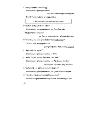118
38. ‘They started complaining.’
The utterance presupposes that
they had never complained before.
4.1.3.5 The structural presupposition
A Wh-question ⇒ a complete statement
39. ‘Where did you buy the bike?’
The utterance presupposes that you bought a bike.
(The speaker assumes that
the hearer already knows what the bike is.)
40. ‘How long has your grandfather been in hospital?’
The utterance presupposes that
your grandfather has been in hospital.
41. ‘When did he leave?’
The utterance presupposes that he left.
42. ‘What do you usually do in your free time?’
The utterance presupposes that you have some free time
and that you do something at leisure.
43. ‘When did you get your bachelor degree?’
The utterance presupposes that you got a bachelor degree.
44. ‘How long have you been selling cocaine?’
The utterance presupposes that you have been selling cocaine.
 