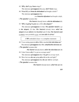119
45. ‘Why don’t pigs have wings?’
The utterance presupposes that pigs don’t have wings.
46. ‘How did you know the defendant had bought a knife?’
The utterance presupposes that
you knew the defendant had bought a knife.
(The speaker assumes that
the hearer already knows who the defendant is.)
47. ‘Who is going to give me a lift to the airport?’
The utterance presupposes (1) that the speaker needs to go
to the airport, (2) that the hearers already know what the
airport is and where it is located, and (3) that the hearers own
a vehicle, most probably a car, and are able to drive.’
A Wh-embedded clause ⇒ a complete statement
48. ‘I was eating popcorn when Mike smashed the television set.’
The utterance presupposes that Mike smashed the television set.
(The speaker assumes that
the hearer already knows what the television set is.)
49. ‘I don’t know why I’ve got an average mark.’
The utterance presupposes that I’ve got an average mark.
50. ‘How fast was the car going when it ran the red light?’
The utterance presupposes that the car ran the red light.
(The speaker assumes that
the hearer already knows what the car is.)
 